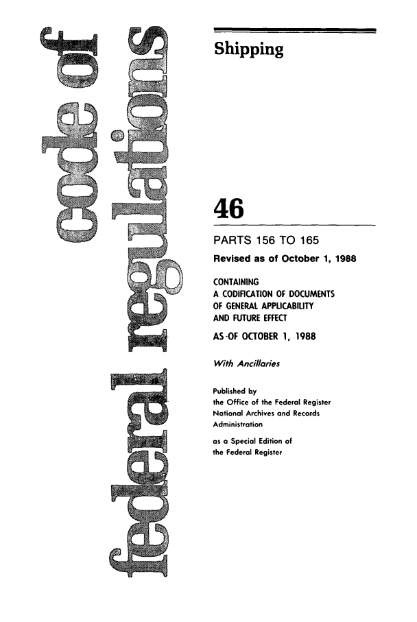 handle is hein.cfr/cfr1988168 and id is 1 raw text is: Shipping
46
PARTS 156 TO        165
Revised as of October 1, 1988
CONTAINING
A CODIFICATION OF DOCUMENTS
OF GENERAL APPLICABILITY
AND FUTURE EFFECT
AS-OF OCTOBER 1, 1988
With Ancillaries
Published by
the Office of the Federal Register
National Archives and Records
Administration
as a Special Edition of
the Federal Register


