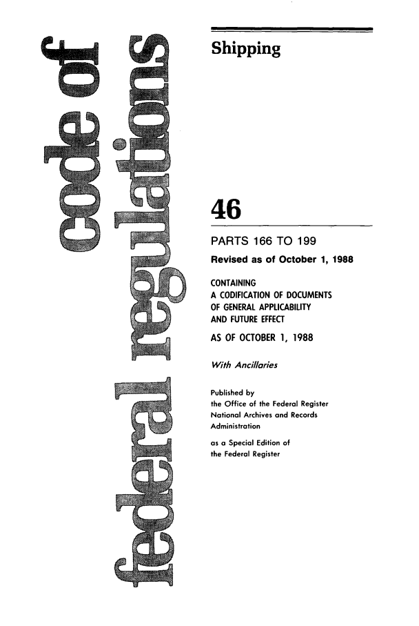 handle is hein.cfr/cfr1988169 and id is 1 raw text is: Shipping
46
PARTS 166 TO        199
Revised as of October 1, 1988
CONTAINING
A CODIFICATION OF DOCUMENTS
OF GENERAL APPLICABILITY
AND FUTURE EFFECT
AS OF OCTOBER 1, 1988
With Ancillaries
Published by
the Office of the Federal Register
National Archives and Records
Administration
as a Special Edition of
the Federal Register

ts


