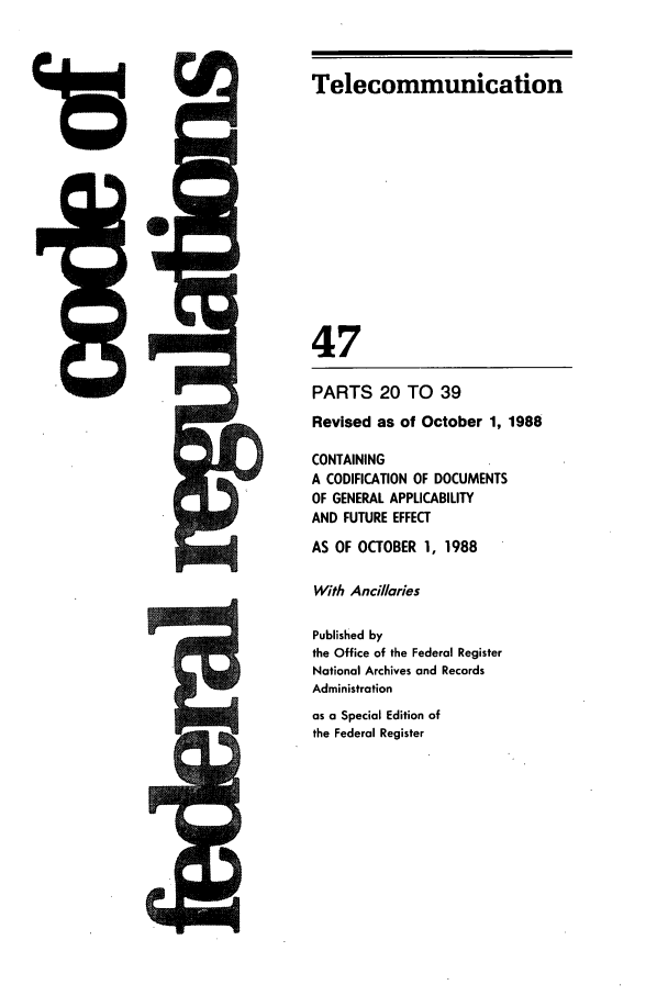 handle is hein.cfr/cfr1988173 and id is 1 raw text is: Telecommunication

47

I ' 0

48

MAWNh,
mr-

PARTS 20 TO 39
Revised as of October 1, 1988
CONTAINING
A CODIFICATION OF DOCUMENTS
OF GENERAL APPLICABILITY
AND FUTURE EFFECT
AS OF OCTOBER 1, 1988
With Ancillaries
Published by
the Office of the Federal Register
National Archives and Records
Administration
as a Special Edition of
the Federal Register


