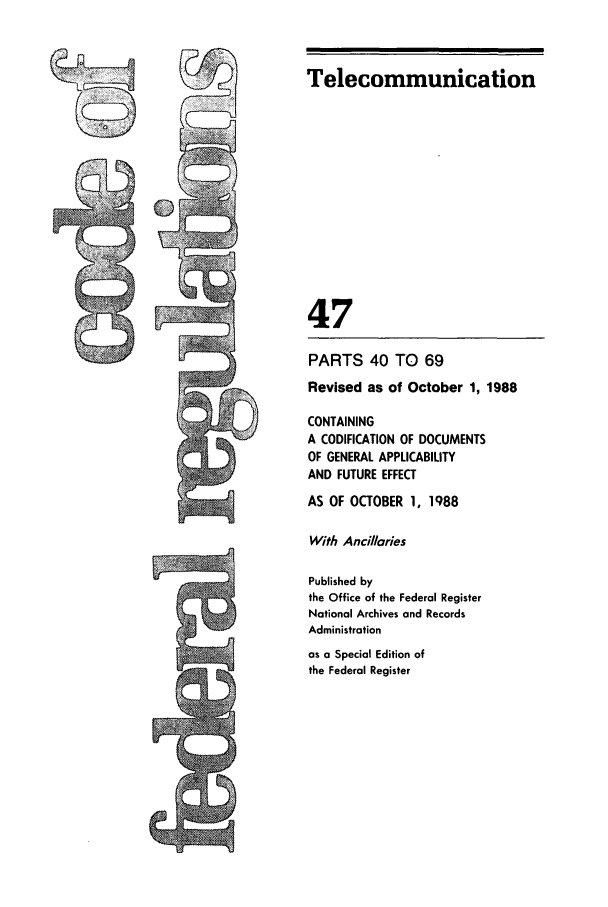 handle is hein.cfr/cfr1988174 and id is 1 raw text is: Telecommunication

47
PARTS 40 TO 69
Revised as of October 1, 1988
CONTAINING
A CODIFICATION OF DOCUMENTS
OF GENERAL APPLICABILITY
AND FUTURE EFFECT
AS OF OCTOBER 1, 1988
With Ancillaries
Published by
the Office of the Federal Register
National Archives and Records
Administration
as a Special Edition of
the Federal Register


