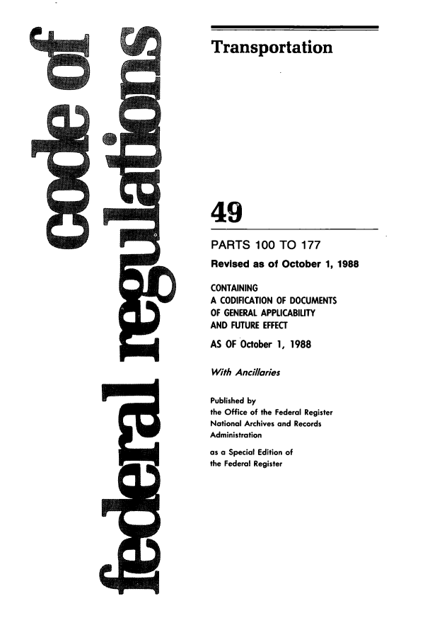 handle is hein.cfr/cfr1988185 and id is 1 raw text is: Transportation
49
PARTS 100 TO 177
Revised as of October 1, 1988
CONTAINING
A CODIFICATION OF DOCUMENTS
OF GENERAL APPLICABILITY
AND FUTURE EFFECT
AS OF October 1, 1988
With Ancil/lries
Published by
the Office of the Federal Register
National Archives and Records
Administration
as a Special Edition of
the Federal Register



