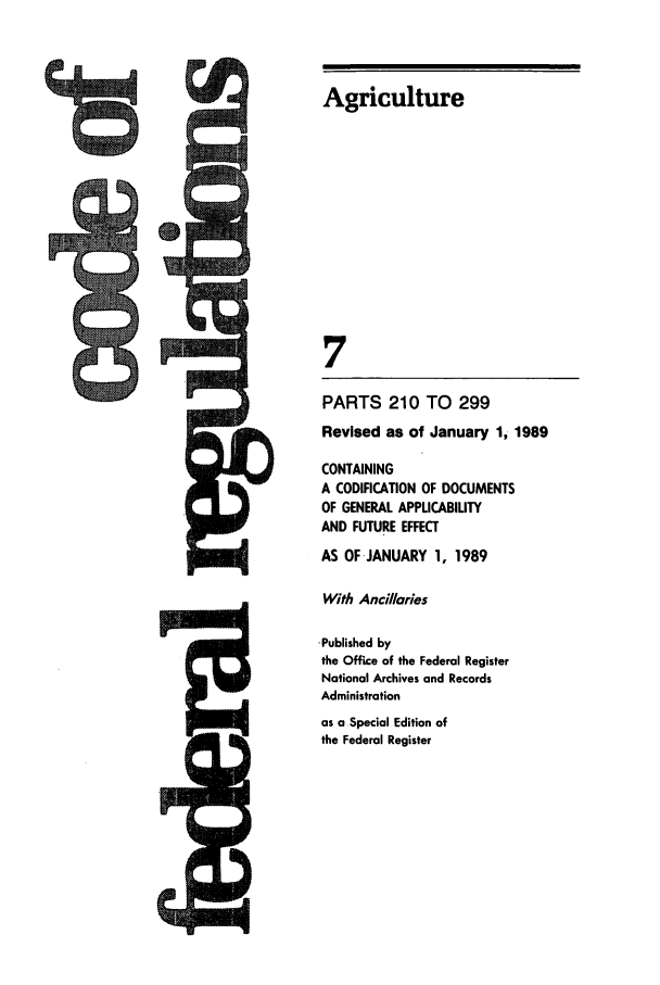 handle is hein.cfr/cfr1989012 and id is 1 raw text is: Agriculture
7
PARTS 210 TO 299
Revised as of January 1, 1989
CONTAINING
A CODIFICATION OF DOCUMENTS
OF GENERAL APPLICABILITY
AND FUTURE EFFECT
AS OF JANUARY 1, 1989
With Ancillaries
-Published by
the Office of the Federal Register
National Archives and Records
Administration
as a Special Edition of
the Federal Register

%no

Im &MLJ
AW   OF


