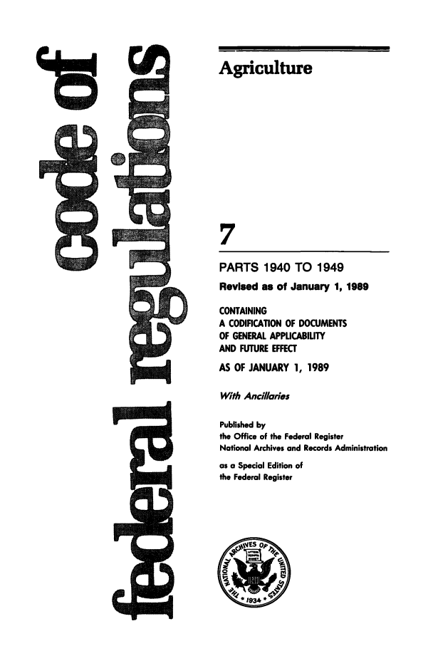 handle is hein.cfr/cfr1989023 and id is 1 raw text is: Agriculture

PARTS 1940 TO 1949
Revised as of January 1, 1989
CONTAINING
A CODIFICATION OF DOCUMENTS
OF GENERAL APPLICABILITY
AND FUTURE EFFECT
AS OF JANUARY 1, 1989
With Anci/laries
Published by
the Office of the Federal Register
National Archives and Records Administration
as a Special Edition of
the Federal Register


