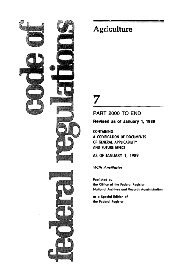 handle is hein.cfr/cfr1989025 and id is 1 raw text is: CIO

Agriculture
7
PART 2000 TO END
Revised as of January 1, 1989
CONTAINING
A CODIFICATION OF DOCUMENTS
OF GENERAL APPLICABILITY
AND FUTURE EFFECT
AS OF JANUARY 1, 1989
With Ancillaries
Published by
the Office of the Federal Register
National Archives and Records Administration
as a Special Edition of
the Federal Register


