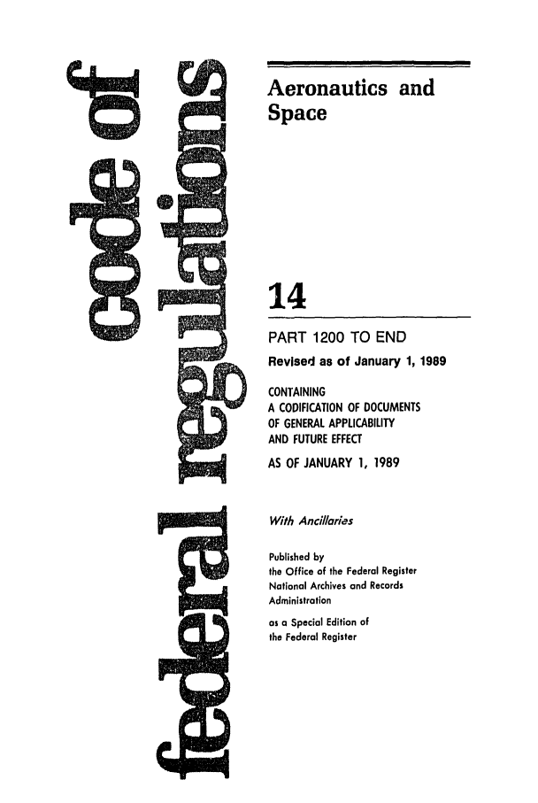 handle is hein.cfr/cfr1989046 and id is 1 raw text is: Aeronautics and
Space
14
PART 1200 TO END
Revised as of January 1, 1989
CONTAINING
A CODIFICATION OF DOCUMENTS
OF GENERAL APPLICABILITY
AND FUTURE EFFECT
AS OF JANUARY 1, 1989
With Ancillaries
Published by
the Office of the Federal Register
National Archives and Records
Administration
as a Special Edition of
the Federal Register


