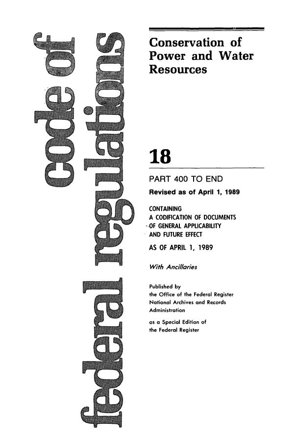 handle is hein.cfr/cfr1989059 and id is 1 raw text is: Conservation of
Power and Water
Resources
18
PART 400 TO END
Revised as of April 1, 1989
CONTAINING
A CODIFICATION OF DOCUMENTS
-.OF GENERAL APPLICABILITY
AND FUTURE EFFECT

AS OF APRIL 1, 1989
With Ancillaries
Published by
the Office of the Federal Register
National Archives and Records
Administration
as a Special Edition of
the Federal Register


