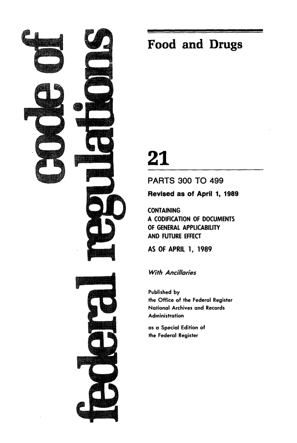 handle is hein.cfr/cfr1989069 and id is 1 raw text is: Food and Drugs
21

PARTS 300 TO 499
Revised as of April 1, 1989
CONTAINING
A CODIFICATION OF DOCUMENTS
OF GENERAL APPLICABILITY
AND FUTURE EFFECT
AS OF APRIL 1, 1989
With Ancillories
Published by
the Office of the Federal Register
National Archives and Records
Administration
as a Special Edition of
the Federal Register


