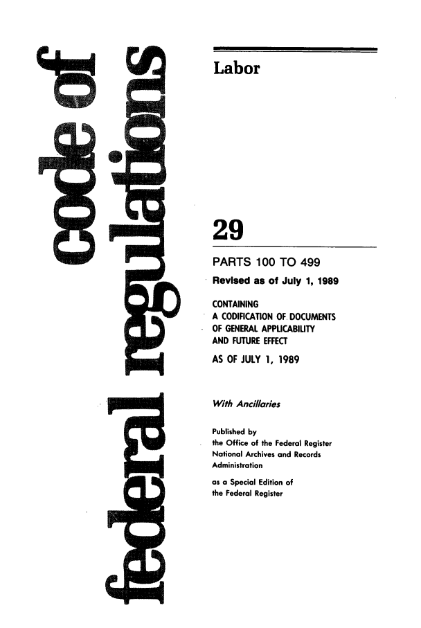 handle is hein.cfr/cfr1989104 and id is 1 raw text is: Labor

29

l=

PARTS 100 TO 499
Revised as of July 1, 1989
CONTAINING
A CODIFICATION OF. DOCUMENTS
OF GENERAL APPLICABILITY
AND FUTURE EFFECT
AS OF JULY 1, 1989
With Ancillaries
Published by
the Office of the Federal Register
National Archives and Records
Administration
as a Special Edition of
the Federal Register


