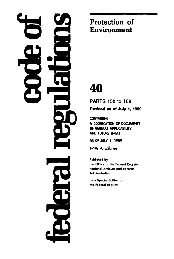 handle is hein.cfr/cfr1989142 and id is 1 raw text is: 48

PARTS 150 to 189
Revised as of July 1, 1989
CONTAINING
A CODImICATION OF DOCUMENTS
OF GENERAL APPLICABILITY
AND FUTURE EFFECT
AS Of JULY 1, 1989
With Anci//aries
Published by
the Office of the Federal Register
National Archives and Records
Administration
as a Special Edition of
the Federal Register

5Q

Protection of
Environment
40


