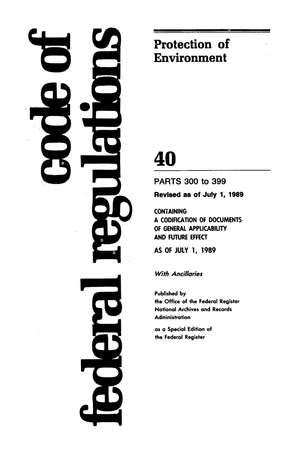 handle is hein.cfr/cfr1989144 and id is 1 raw text is: 5Q-

PARTS 300 to 399
Revised as of July 1, 1989
CONTAINING
A CODIFICATION OF DOCUMENTS
OF GENERAL APPUCABILITY
AND FUTURE EFFECT
AS OF JULY 1, 1989
With Ancilaries
Published by
the Office of the Federal Register
National Archives and Records
Administration
as a Special Edition of
the Federal Register

4rD

Protection of
Environment
40


