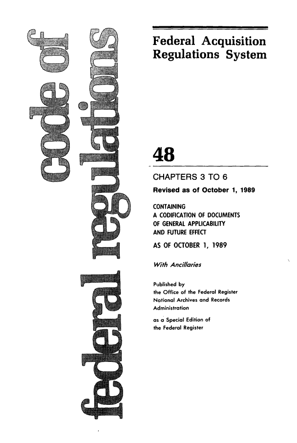 handle is hein.cfr/cfr1989183 and id is 1 raw text is: Federal Acquisition
Regulations System
48
CHAPTERS 3 TO 6
Revised as of October 1, 1989
CONTAINING
A CODIFICATION OF DOCUMENTS
OF GENERAL APPLICABILITY
AND FUTURE EFFECT
AS OF OCTOBER 1, 1989
With Ancillaries
Published by
the Office of the Federal Register
National Archives and Records
Administration
as a Special Edition of
the Federal Register


