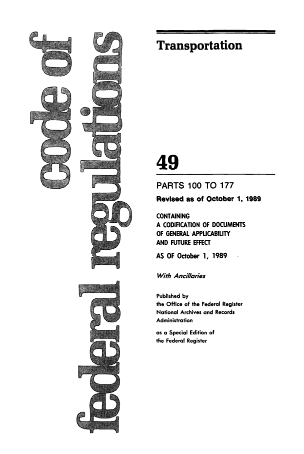 handle is hein.cfr/cfr1989187 and id is 1 raw text is: Transportation
49
PARTS 100 TO 177
Revised as of October 1, 1989
CONTAINING
A CODIFICATION OF DOCUMENTS
OF GENERAL APPUCABIUTY
AND FUTURE EFFECT
AS OF October 1, 1989
With Anciaries
Published by
the Office of the Federal Register
National Archives and Records
Administration
as a Special Edition of
the Federal Register


