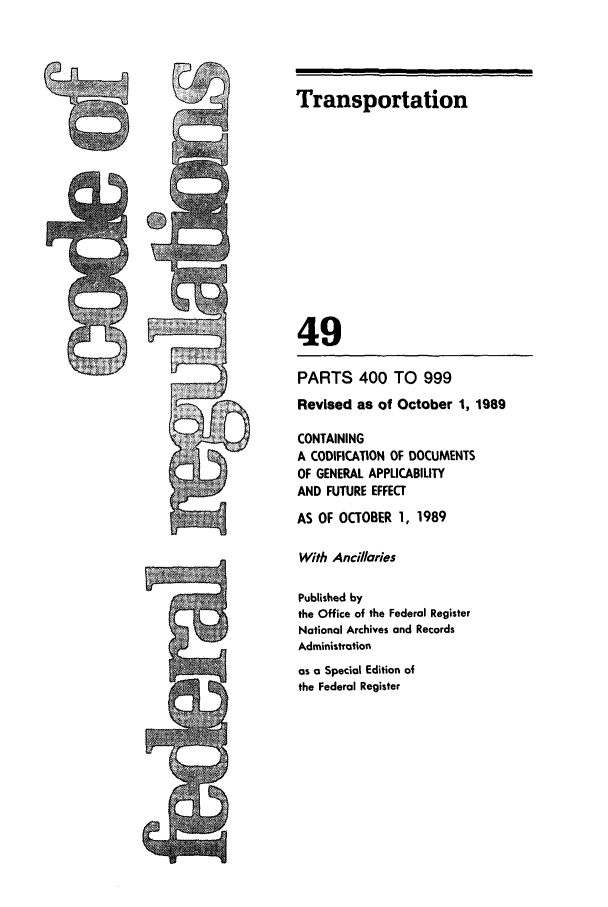 handle is hein.cfr/cfr1989190 and id is 1 raw text is: PARTS 400 TO 999

Revised as of October 1, 1989
CONTAINING
A CODIFICATION OF DOCUMENTS
OF GENERAL APPLICABILITY
AND FUTURE EFFECT
AS OF OCTOBER 1, 1989
With Ancillaries
Published by
the Office of the Federal Register
National Archives and Records
Administration
as a Special Edition of
the Federal Register

-   In

Transportation
49


