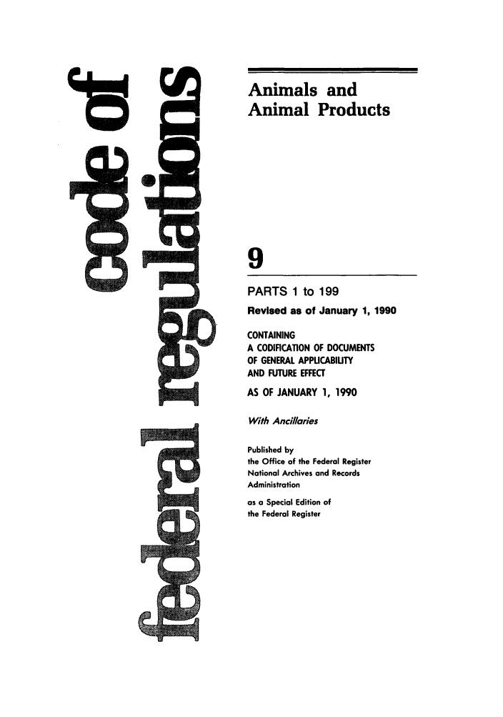 handle is hein.cfr/cfr1990027 and id is 1 raw text is: Animals and
Animal Products
9
PARTS 1 to 199
Revised as of January 1, 1990

CONTAINING
A CODIFICATION OF DOCUMENTS
OF GENERAL APPUCABIUTY
AND FUTURE EFFECT
AS OF JANUARY 1, 1990
With Ancil/aries
Published by
the Office of the Federal Register
Notional Archives and Records
Administration
as a Special Edition of
the Federal Register

A
F


