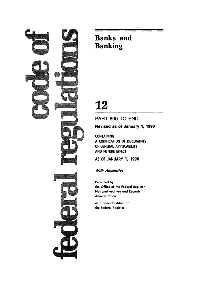 handle is hein.cfr/cfr1990040 and id is 1 raw text is: Banks and
Banking
12
PART 600 TO END
Revised as of January 1, 1990
CONTAINING
A CODIFICATION OF DOCUMENTS
OF GENERAL APPLICABIUTY
AND FUTURE EFFECT
AS OF JANUARY 1, 1990
With Ancillaries
Published by
the Office of the Federal Register
National Archives and Records
Administration
as a Special Edition of
the Federal Register

6


