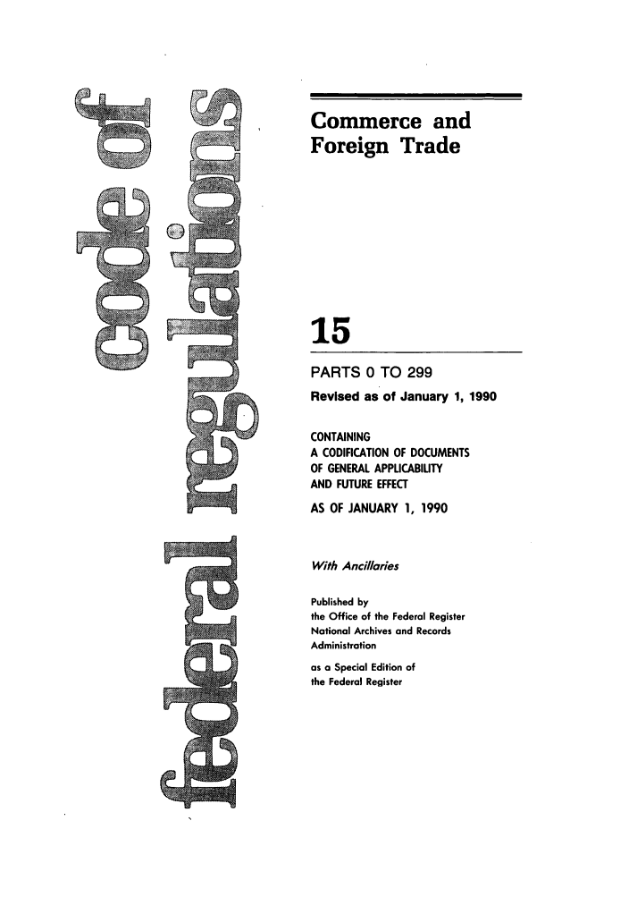 handle is hein.cfr/cfr1990047 and id is 1 raw text is: Commerce and
Foreign Trade
15
PARTS 0 TO 299
Revised as of January 1, 1990
CONTAINING
A CODIFICATION OF DOCUMENTS
OF GENERAL APPLICABILITY
AND FUTURE EFFECT
AS OF JANUARY 1, 1990
With Ancillaries
Published by
the Office of the Federal Register
National Archives and Records
Administration
as a Special Edition of
the Federal Register


