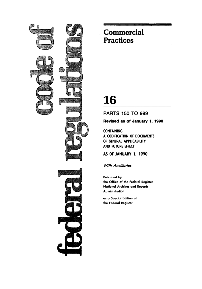 handle is hein.cfr/cfr1990051 and id is 1 raw text is: Commercial
Practices
16
PARTS 150 TO 999
Revised as of January 1, 1990
CONTAINING
A CODIFICATION OF DOCUMENTS
OF GENERAL APPLICABILITY
AND FUTURE EFFECT
AS OF JANUARY 1, 1990
With Ancillaries
Published by
the Office of the Federal Register
National Archives and Records
Administration
as a Special Edition of
the Federal Register


