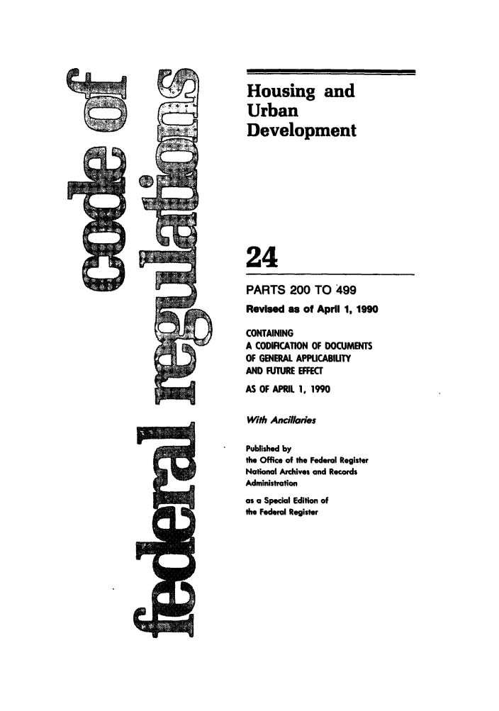 handle is hein.cfr/cfr1990079 and id is 1 raw text is: Housing and
Urban
Development
24
PARTS 200 TO 499
Revised as of April 1, 1990
CONTAINING
A CODIFICATION OF DOCUMENTS
OF GENERAL APPUCABIUTY
AND FUTURE EFFECT
AS OF APRIL 1, 1990
With Ancillaries
Published by
the Office of the Federal Register
National Archives and Records
Administration
as a Special Edition of
the Federal Register


