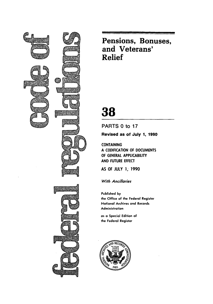 handle is hein.cfr/cfr1990135 and id is 1 raw text is: Pensions, Bonuses,
and Veterans'
Relief
38

PARTS 0 to 17
Revised as of July 1, 1990
CONTAINING
A CODIFICATION OF DOCUMENTS
OF GENERAL APPLICABILITY
AND FUTURE EFFECT
AS OF JULY 1, 1990
With Ancillaries
Published by
the Office of the Federal Register
Notional Archives and Records
Administration
as a Special Edition of
the Federal Register


