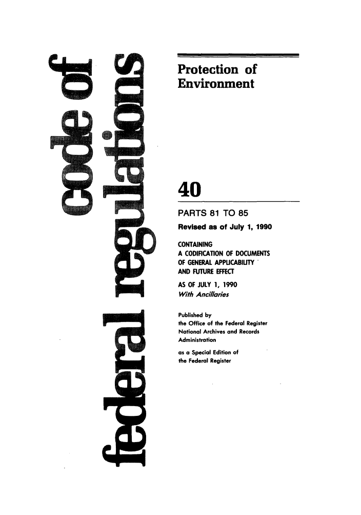 handle is hein.cfr/cfr1990142 and id is 1 raw text is: Protection of
Environment
40

PARTS 81 TO 85
Revised as of July 1, 1990
CONTAINING
A CODIFICATION OF DOCUMENTS
OF GENERAL APPUCABIUTY
AND FUTURE EFFECT
AS OF JULY 1, 1990
With Ancillaries
Published by
the Office of the Federal Register
National Archives and Records
Administration
as a Special Edition of
the Federal Register


