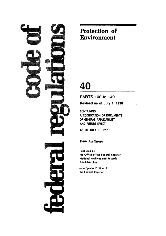 handle is hein.cfr/cfr1990144 and id is 1 raw text is: Protection of
Environment
40
PARTS 100 to 149
Revised as of July 1, 1990
CONTAINING
A CODIFICATION OF DOCUMENTS
OF GENERAL APPUCABIUTY
AND FUTURE EFFECT
AS OF JULY 1, 1990
With Ancillaries
Published by
the Office of the Federal Register
National Archives and Records
Administration
as a Special Edition of
the Federal Register


