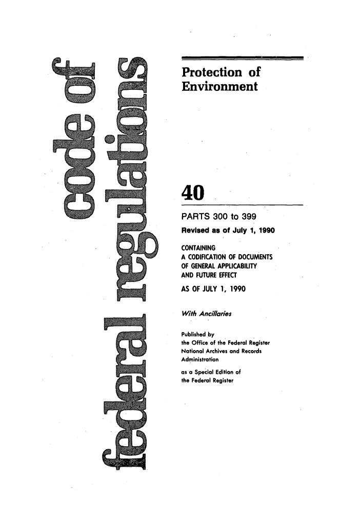 handle is hein.cfr/cfr1990148 and id is 1 raw text is: Protection of
Environment
40

PARTS 300 to 399
Revised as of July 1, 1990
CONTAINING
A CODIFICATION OF DOCUMENTS
OF GENERAL APPLICABILITY
AND FUTURE EFFECT
AS OF JULY 1, 1990
With Ancilaries
Published .by
the Office of the Federal Register
National Archives and Records
Administration
as a Special Edition of
the Federal Register

---- -- -m
PRIMI


