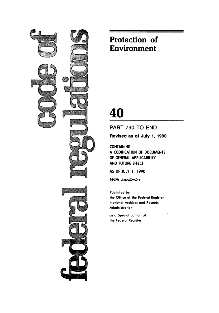 handle is hein.cfr/cfr1990152 and id is 1 raw text is: Protection of
Environment
40
PART 790 TO END
Revised as of July 1, 1990
CONTAINING
A CODIFICATION OF DOCUMENTS
OF GENERAL APPLICABILITY
AND FUTURE EFFECT
AS OF JULY 1, 1990
With Ancillaries
Published by
the Office of the Federal Register
National Archives and Records
Administration
as a Special Edition of
the Federal Register

-   M

as

UZI


