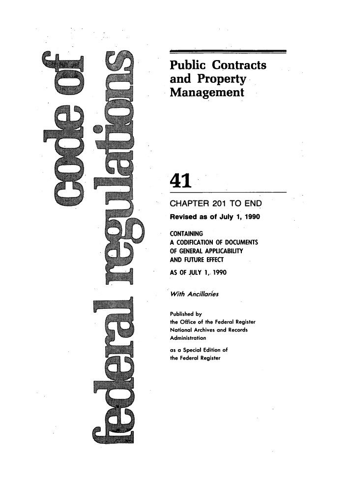 handle is hein.cfr/cfr1990156 and id is 1 raw text is: Public Contracts
and Property
Management
41
CHAPTER 201 TO END
Revised as of July 1, 1990
CONTAINING
A CODIFICATION OF DOCUMENTS
OF GENERAL APPLICABILITY
AND FUTURE EFFECT
AS OF JULY 1,. 1990
With Anillaries
Published by
the Office of the Federal Register
National Archives and Records
Administration
as a Special Edition of
the Federal Register

P W,
Mom=


