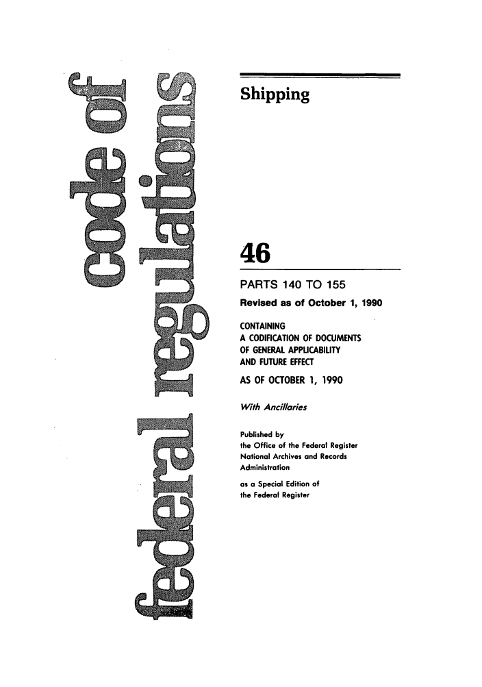 handle is hein.cfr/cfr1990173 and id is 1 raw text is: Shipping
46
PARTS 140 TO 155
Revised as of October 1, 1990
CONTAINING
A CODIFICATION OF DOCUMENTS
OF GENERAL APPLICABILITY
AND FUTURE EFFECT
AS OF OCTOBER 1, 1990
With Ancillaries
Published by
the Office of the Federal Register
National Archives and Records
Administration
as a Special Edition of
the Federal Register

.


