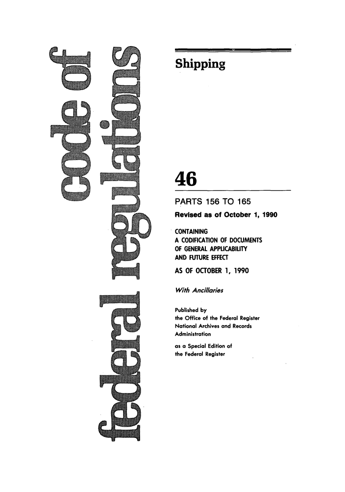 handle is hein.cfr/cfr1990174 and id is 1 raw text is: w

Shipping
46
PARTS 156 TO 165
Revised as of October 1, 1990
CONTAINING
A CODIFICATION OF DOCUMENTS
OF GENERAL APPLICABILITY
AND FUTURE EFFECT
AS OF OCTOBER 1, 1990
With Ancillaies
Published by
the Office of the Federal Register
National Archives and Records
Administration
as a Special Edition of
the Federal Register


