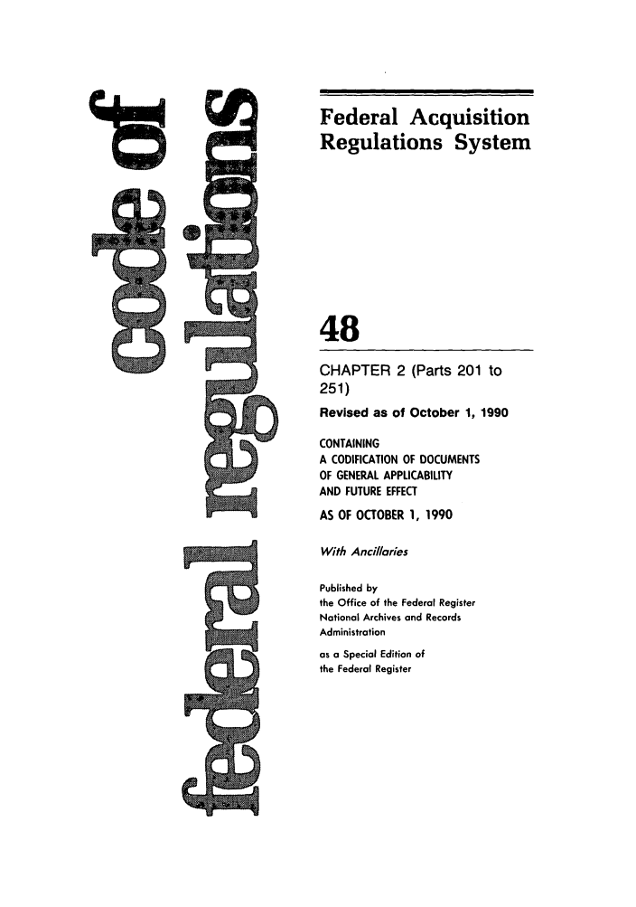 handle is hein.cfr/cfr1990185 and id is 1 raw text is: Federal Acquisition
Regulations System
48

CHAPTER 2
251)

(Parts 201 to

Revised as of October 1, 1990
CONTAINING
A CODIFICATION OF DOCUMENTS
OF GENERAL APPLICABILITY
AND FUTURE EFFECT
AS OF OCTOBER 1, 1990
With Ancillaries
Published by
the Office of the Federal Register
National Archives and Records
Administration
as a Special Edition of
the Federal Register

9


