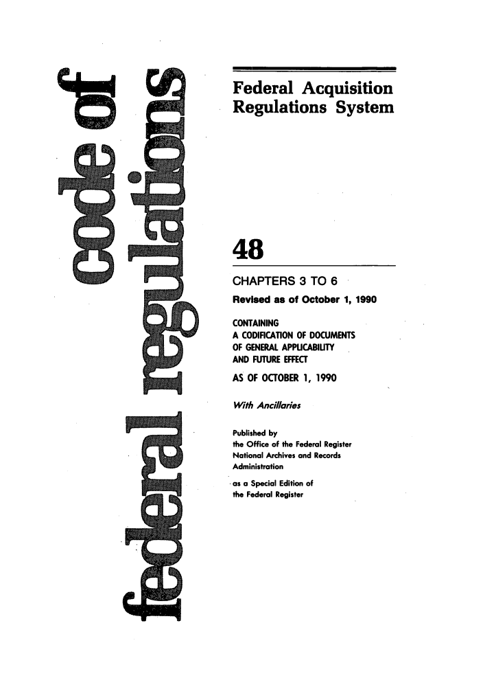 handle is hein.cfr/cfr1990187 and id is 1 raw text is: Federal Acquisition
Regulations System
48
CHAPTERS 3 TO 6
Revised as of October 1, 1990
CONTAINING
A CODIFICATION OF DOCUMENTS
OF GENERAL APPUCABIUTY
AND FUTURE EFFECT
AS OF OCTOBER 1, 1990
With Ancillaries
Published by
the Office of the Federal Register
National Archives and Records
Administration
as a Special Edition of
the Federal Register


