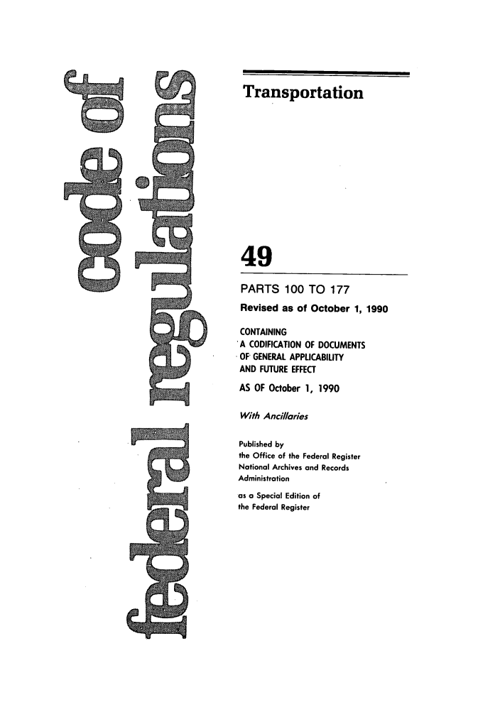handle is hein.cfr/cfr1990191 and id is 1 raw text is: Transportation

49
PARTS 100 TO 177
Revised as of October 1, 1990
CONTAINING
'A CODIFICATION OF DOCUMENTS
OF GENERAL APPLICABILITY
AND FUTURE EFFECT
AS OF October 1, 1990
With Ancillaries
Published by
the Office of the Federal Register
National Archives and Records
Administration
as a Special Edition of
the Federal Register



