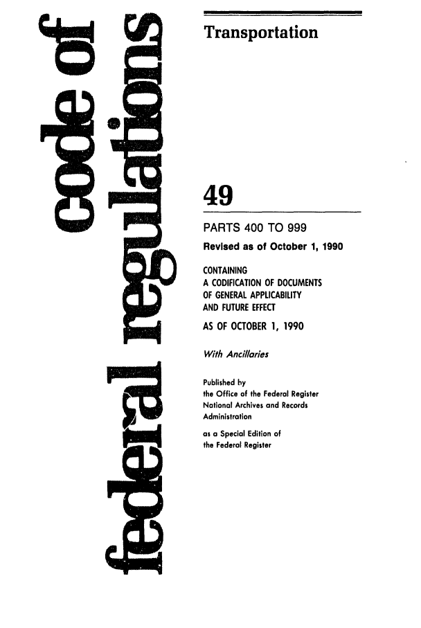handle is hein.cfr/cfr1990194 and id is 1 raw text is: Transportation

49
PARTS 400 TO 999
Revised as of October 1, 1990
CONTAINING
A CODIFICATION OF DOCUMENTS
OF GENERAL APPLICABILITY
AND FUTURE EFFECT
AS OF OCTOBER 1, 1990
With Ancillaries
W-F                   Published by
the Office of the Federal Register
National Archives and Records
Administration
as a Special Edition of
the Federal Register


