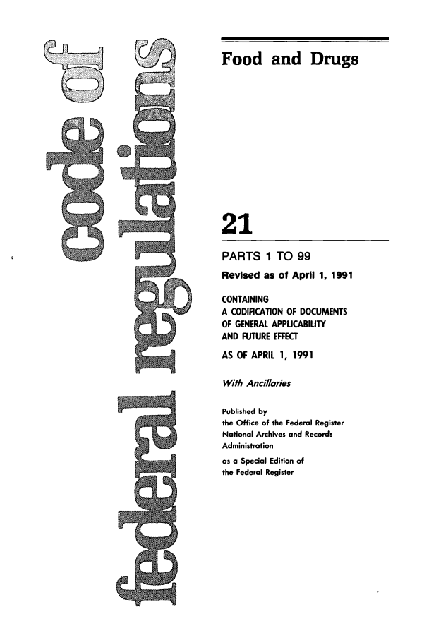 handle is hein.cfr/cfr1991065 and id is 1 raw text is: Food and Drugs
21

PARTS 1 TO 99
Revised as of April 1, 1991
CONTAINING
A CODIFICATION OF DOCUMENTS
OF GENERAL APPLICABILITY
AND FUTURE EFFECT
AS OF APRIL 1, 1991
With Ancillaries
Published by
the Office of the Federal Register
National Archives and Records
Administration
as a Special Edition of
the Federal Register


