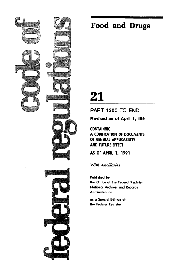 handle is hein.cfr/cfr1991073 and id is 1 raw text is: Food and Drugs
21
PART 1300 TO END
Revised as of April 1, 1991
CONTAINING
A CODIFICATION OF DOCUMENTS
OF GENERAL APPUCABIUTY
AND FUTURE EFFECT
AS OF APRIL 1, 1991
With Ancillaries
Published by
the Office of the Federal Register
National Archives and Records
Administration
as a Special Edition of
the Federal Register


