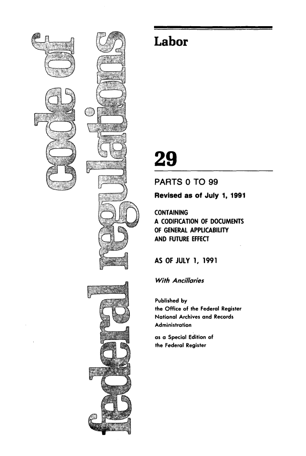 handle is hein.cfr/cfr1991104 and id is 1 raw text is: Labor

29
PARTS 0 TO 99
Revised as of July 1, 1991
CONTAINING
A CODIFICATION OF DOCUMENTS
OF GENERAL APPLICABILITY
AND FUTURE EFFECT
AS OF JULY 1, 1991
With Ancilaries
Published by
the Office of the Federal Register
National Archives and Records
Administration
as a Special Edition of
the Federal Register


