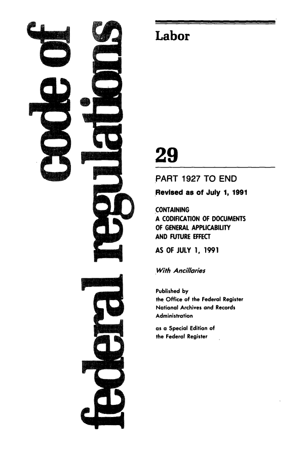 handle is hein.cfr/cfr1991112 and id is 1 raw text is: 01   -A
IrD

Labor
29
PART 1927 TO END
Revised as of July 1, 1991
CONTAINING
A CODIFICATION OF DOCUMENTS
OF GENERAL APPLICABILITY
AND FUTURE EFFECT
AS OF JULY 1, 1991
With Ancilaries
Published by
the Office of the Federal Register
National Archives and Records
Administration
as a Special Edition of
the Federal Register


