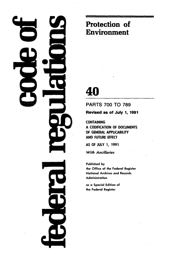 handle is hein.cfr/cfr1991150 and id is 1 raw text is: 15

PARTS 700 TO 789
Revised as of July 1, 1991
CONTAINING
A CODIFICATION OF DOCUMENTS
OF GENERAL APPUCABILITY
AND FUTURE EFFECT
AS OF JULY 1, 1991
With Ancillaries
Published by
the Office of the Federal Register
National Archives and Records
Administration
as a Special Edition of
the Federal Register

- M

5Q-

Protection of
Environment
40


