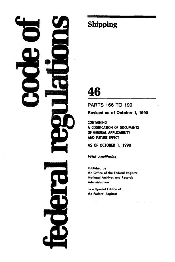 handle is hein.cfr/cfr1991174 and id is 1 raw text is: Shipping

46

!I=I

PARTS 166 TO 199
Revised as of October 1, 1990
CONTAINING
A CODIFICATION OF DOCUMENTS
OF GENERAL APPUCABIUTY
AND FUTURE EFFECT
AS OF OCTOBER 1, 1990
With Ancillaries
Published by
the Office of the Federal Register
National Archives and Records
Administration
as a Special Edition of
the Federal Register



