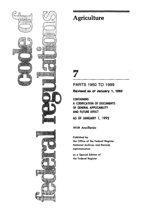 handle is hein.cfr/cfr1992024 and id is 1 raw text is: Agriculture
7
PARTS 1950 TO        1999
Revised as of January 1, 1992
CONTAINING
A CODIFICATION OF DOCUMENTS
OF GENERAL APPLICABILITY
AND FUTURE EFFECT
AS OF JANUARY 1, 1992
With Anci/laries
Published by
the Office of the Federal Register
National Archives and Records
Administration
as a Special Edition of
the Federal Register



