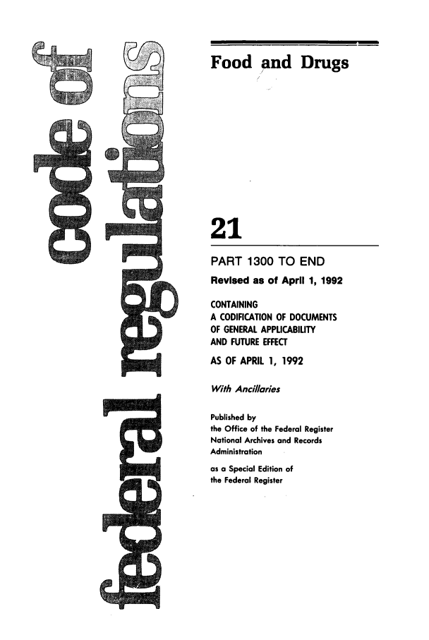 handle is hein.cfr/cfr1992073 and id is 1 raw text is: Food and Drugs
21
PART 1300 TO END
Revised as of April 1, 1992
CONTAINING
A CODIFICATION OF DOCUMENTS
OF GENERAL APPLICABILITY
AND FUTURE EFFECT
AS OF APRIL 1, 1992
With Ancillaries
Published by
the Office of the Federal Register
National Archives and Records
Administration
as a Special Edition of
the Federal Register


