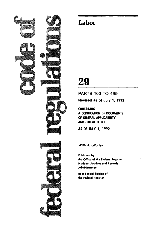 handle is hein.cfr/cfr1992105 and id is 1 raw text is: Labor
29
PARTS 100 TO 499
Revised as of July 1, 1992
CONTAINING
A CODIFICATION OF DOCUMENTS
OF GENERAL APPUCABIUTY
AND FUTURE EFFECT
AS OF JULY 1, 1992
With Ancillaries
Published by
the Office of the Federal Register
National Archives and Records
Administration
as a Special Edition of
the Federal Register

ts


