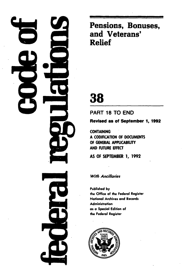 handle is hein.cfr/cfr1992135 and id is 1 raw text is: Pensions, Bonuses,
and Veterans'
Relief
38
PART 18 TO END
Revised as of September 1, 1992
CONTAINING
A CODIFICATION OF DOCUMENTS
OF GENERAL APPICABILITY
AND FUTURE EFFECT
AS OF SEPTEMBER 1, 1992
With Ancillaries
Published by
the Office of the Federal Register
National Archives and Records
Administration
as a Special Edition of
the Federal Register

=-A


