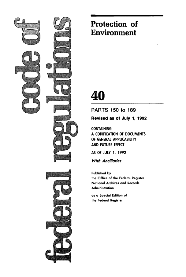 handle is hein.cfr/cfr1992144 and id is 1 raw text is: Protection of
Environment
40
PARTS 150 to 189
Revised as of July 1, 1992
CONTAINING
A CODIFICATION OF DOCUMENTS
OF GENERAL APPLICABILITY
AND FUTURE EFFECT
AS OF JULY 1, 1992
With Ancillaries
Published by
the Office of the Federal Register
National Archives and Records
Administration
as a Special Edition of
the Federal Register


