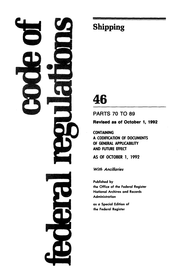 handle is hein.cfr/cfr1992170 and id is 1 raw text is: Shipping
46
PARTS 70 TO 89
Revised as of October 1, 1992
CONTAINING
A CODIFICATION OF DOCUMENTS
OF GENERAL APPLICABIUTY
AND FUTURE EFFECT
AS OF OCTOBER 1, 1992
With Ancillaries
Published by
the Office of the Federal Register
National Archives and Records
Administration

as a Special Edition of
the Federal Register


