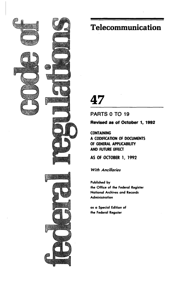 handle is hein.cfr/cfr1992177 and id is 1 raw text is: Telecommunication
47
PARTS 0 TO 19
Revised as of October 1, 1992
CONTAINING
A CODIFICATION OF DOCUMENTS
OF GENERAL APPUCABIUTY
AND FUTURE EFFECT
AS OF OCTOBER 1, 1992
With Ancillaries
Published by
the Office of the Federal Register
National Archives and Records
Administration
as a Special Edition of
the Federal Register


