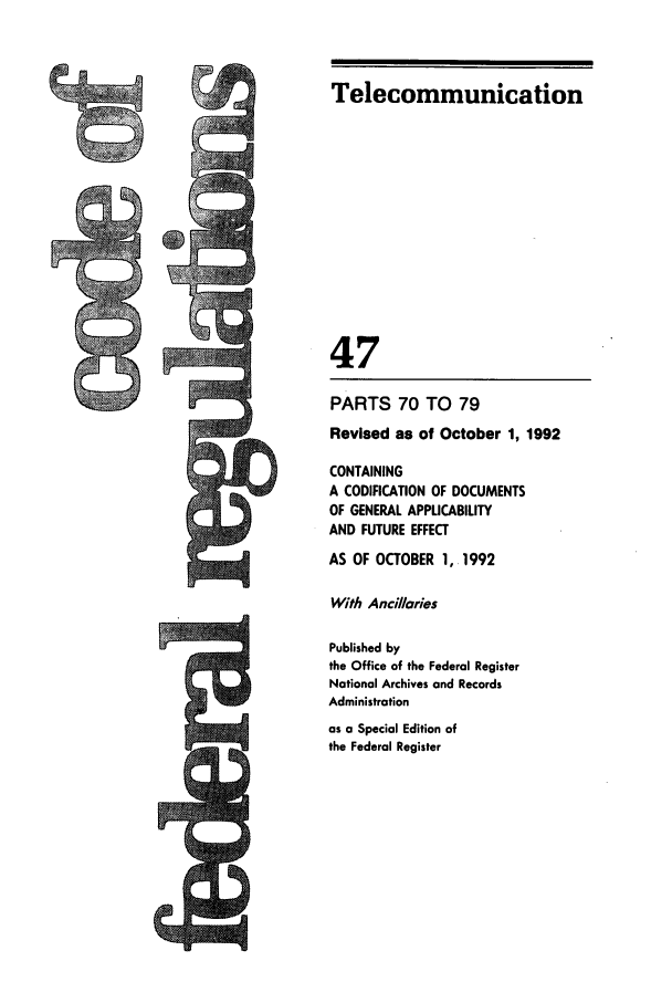 handle is hein.cfr/cfr1992180 and id is 1 raw text is: Telecommunication
47
PARTS 70 TO 79
Revised as of October 1, 1992
CONTAINING
A CODIFICATION OF DOCUMENTS
OF GENERAL APPLICABILITY
AND FUTURE EFFECT
AS OF OCTOBER 1,. 1992
With Anciiaries
Published by
the Office of the Federal Register
National Archives and Records
Administration
as a Special Edition of
the Federal Register


