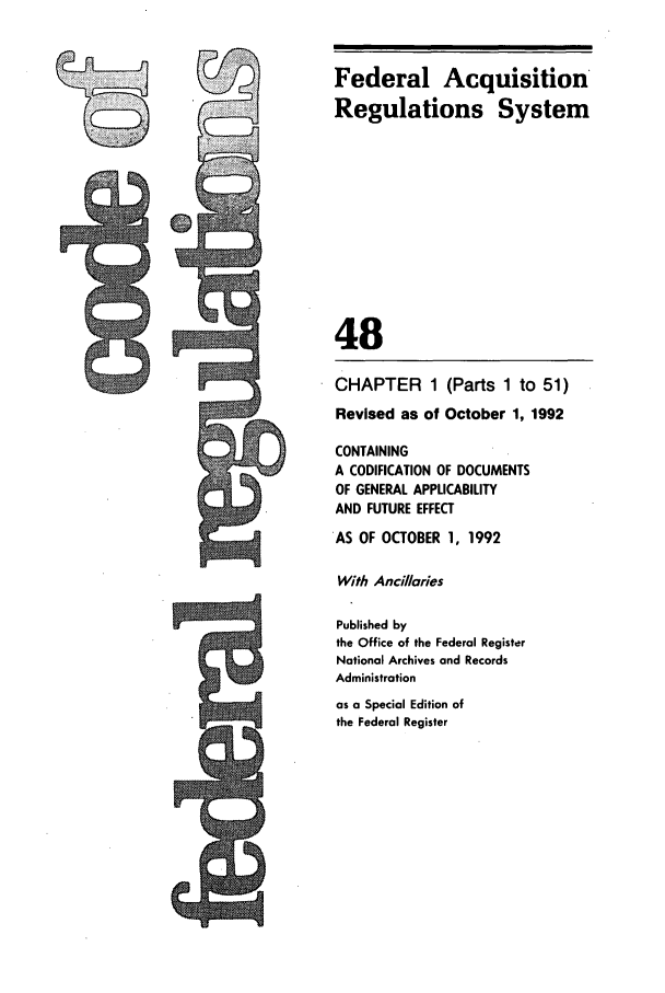 handle is hein.cfr/cfr1992182 and id is 1 raw text is: Federal Acquisition
Regulations System
48
CHAPTER 1 (Parts 1 to 51)
Revised as of October 1, 1992
CONTAINING
A CODIFICATION OF DOCUMENTS
OF GENERAL APPLICABILITY
AND FUTURE EFFECT
AS OF OCTOBER 1, 1992
With Ancillaries
Published by
the Office of the Federal Register
National Archives and Records
Administration
as a Special Edition of
the Federal Register


