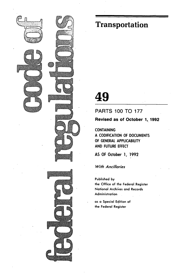 handle is hein.cfr/cfr1992191 and id is 1 raw text is: Transportation

49
PARTS 100 TO 177
Revised as of October 1, 1992
CONTAINING
A CODIFICATION OF DOCUMENTS
OF GENERAL APPLICABILITY
AND FUTURE EFFECT
AS OF October 1, 1992
With Ancillaries
Published by
the Office of the Federal Register
National Archives and Records
Administration
as a Special Edition of
the Federal Register


